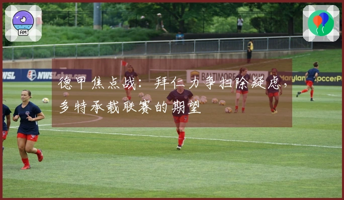 德甲焦点战：拜仁力争扫除疑虑，多特承载联赛的期望