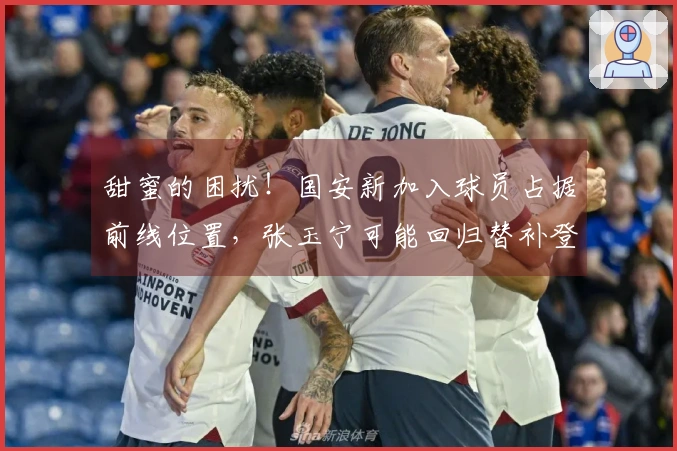 甜蜜的困扰！国安新加入球员占据前线位置，张玉宁可能回归替补登场