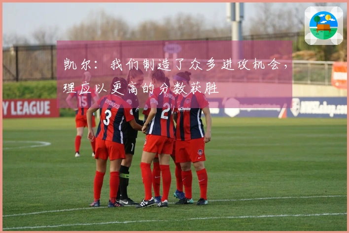 凯尔：我们制造了众多进攻机会，理应以更高的分数获胜