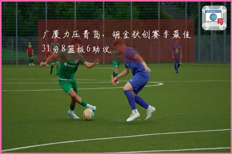 广厦力压青岛，胡金秋创赛季最佳31分8篮板6助攻