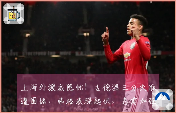 上海外援成隐忧！古德温三分失准遭围堵，弗格表现起伏，急需加强！