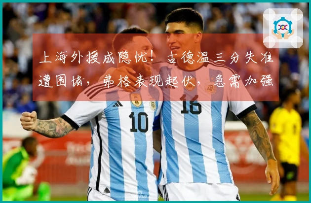 上海外援成隐忧！古德温三分失准遭围堵，弗格表现起伏，急需加强！