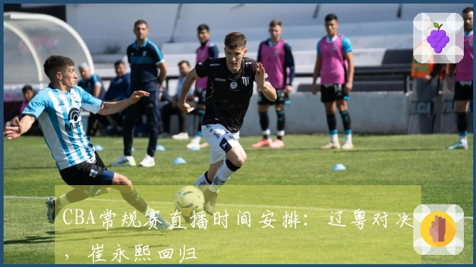 CBA常规赛直播时间安排:辽粤对决,崔永熙回归